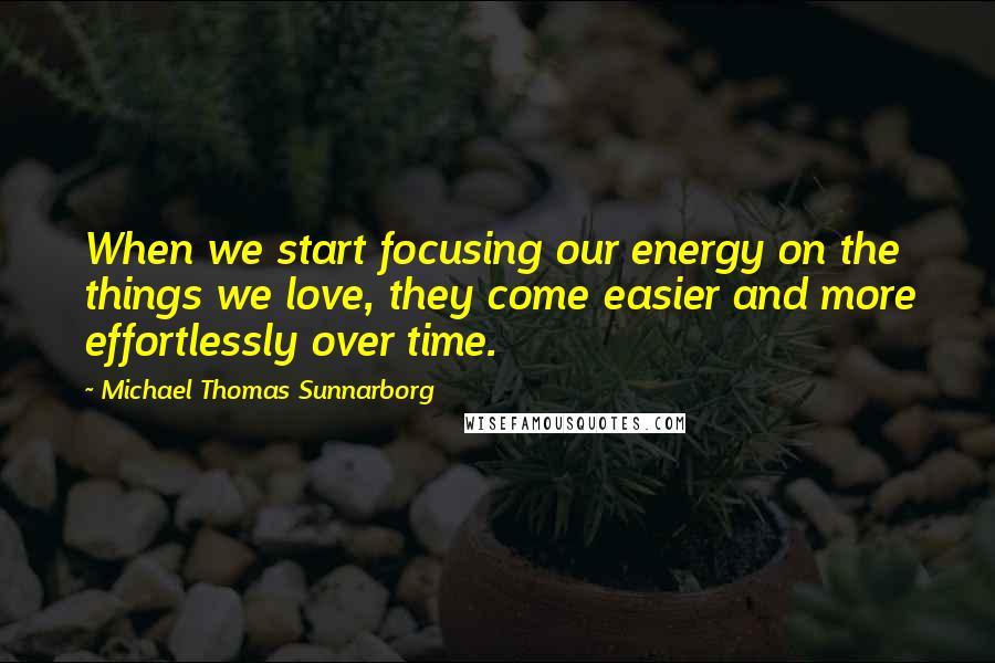 Michael Thomas Sunnarborg Quotes: When we start focusing our energy on the things we love, they come easier and more effortlessly over time.