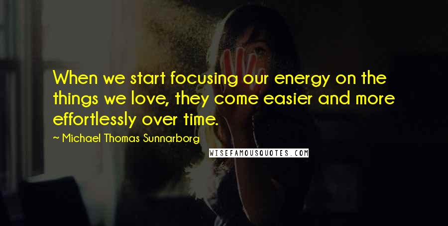 Michael Thomas Sunnarborg Quotes: When we start focusing our energy on the things we love, they come easier and more effortlessly over time.