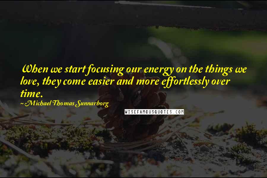 Michael Thomas Sunnarborg Quotes: When we start focusing our energy on the things we love, they come easier and more effortlessly over time.