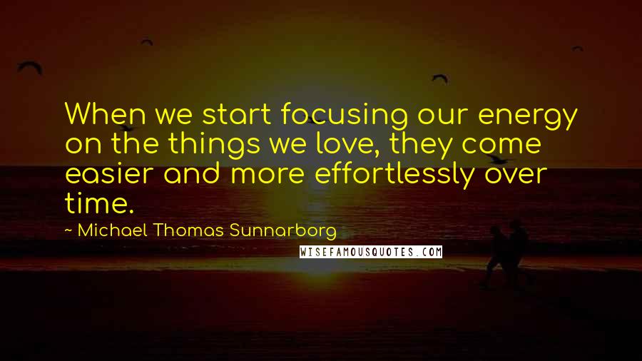 Michael Thomas Sunnarborg Quotes: When we start focusing our energy on the things we love, they come easier and more effortlessly over time.