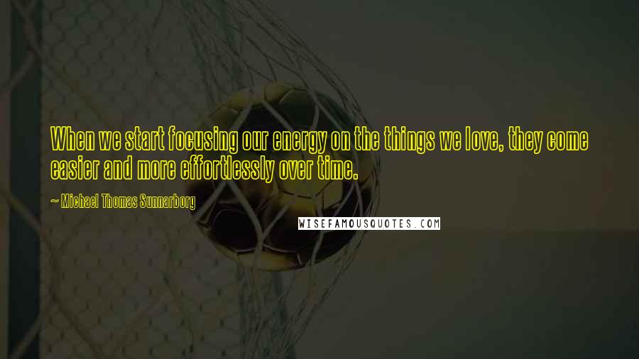 Michael Thomas Sunnarborg Quotes: When we start focusing our energy on the things we love, they come easier and more effortlessly over time.