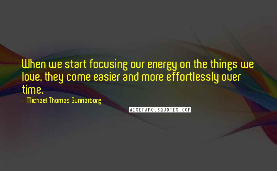 Michael Thomas Sunnarborg Quotes: When we start focusing our energy on the things we love, they come easier and more effortlessly over time.