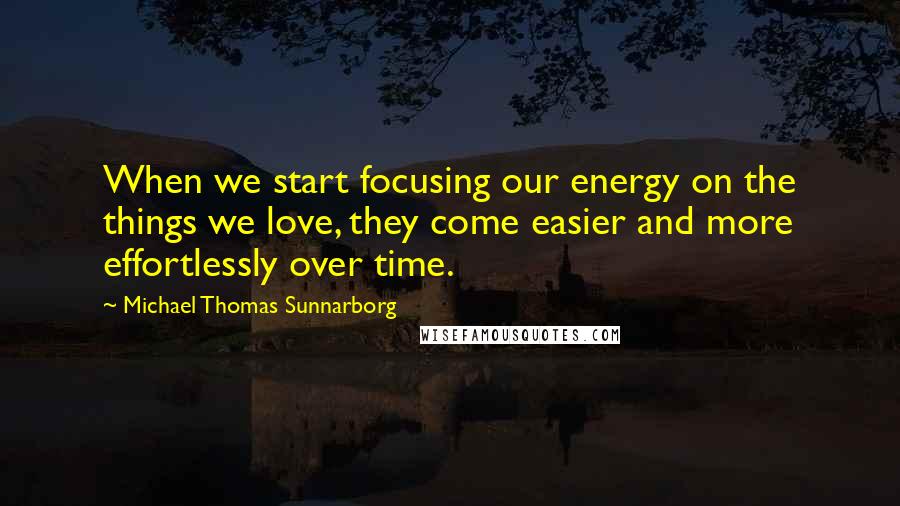 Michael Thomas Sunnarborg Quotes: When we start focusing our energy on the things we love, they come easier and more effortlessly over time.