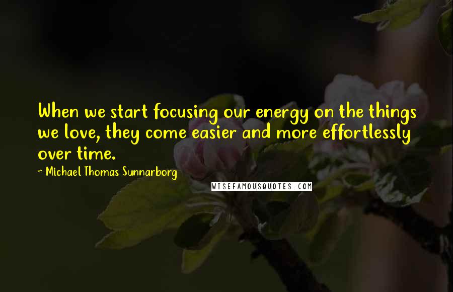 Michael Thomas Sunnarborg Quotes: When we start focusing our energy on the things we love, they come easier and more effortlessly over time.