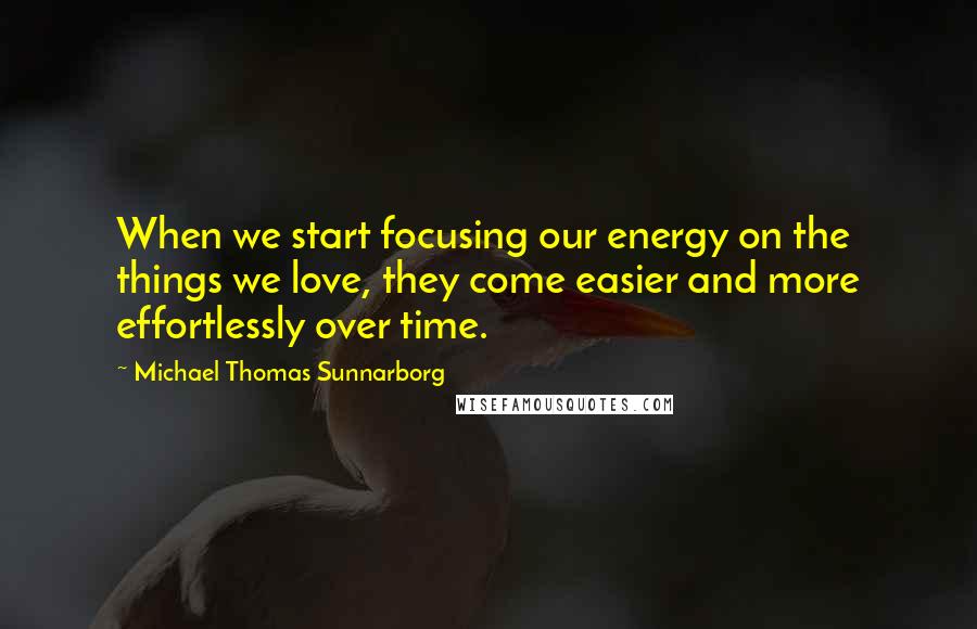 Michael Thomas Sunnarborg Quotes: When we start focusing our energy on the things we love, they come easier and more effortlessly over time.