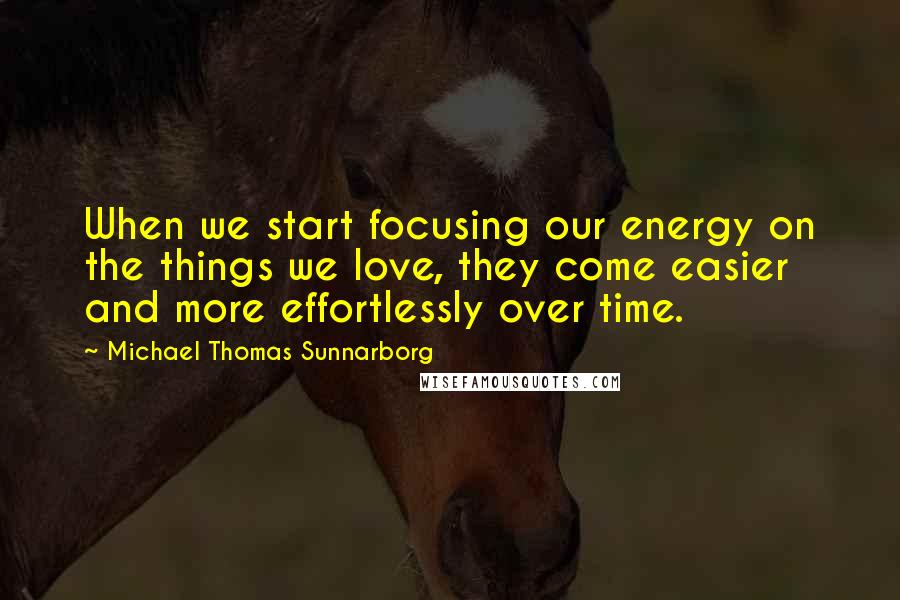 Michael Thomas Sunnarborg Quotes: When we start focusing our energy on the things we love, they come easier and more effortlessly over time.