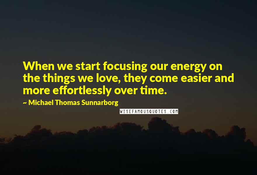 Michael Thomas Sunnarborg Quotes: When we start focusing our energy on the things we love, they come easier and more effortlessly over time.