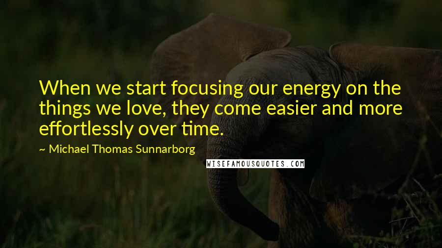 Michael Thomas Sunnarborg Quotes: When we start focusing our energy on the things we love, they come easier and more effortlessly over time.