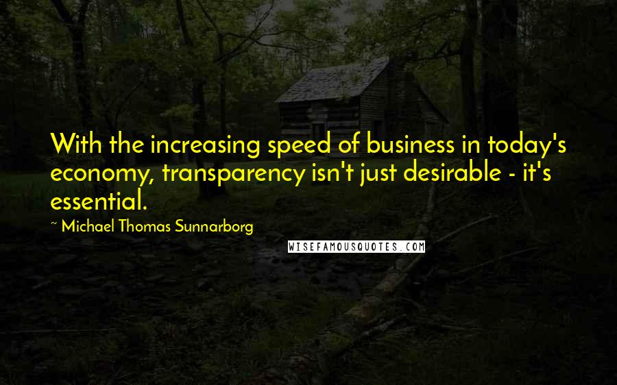 Michael Thomas Sunnarborg Quotes: With the increasing speed of business in today's economy, transparency isn't just desirable - it's essential.