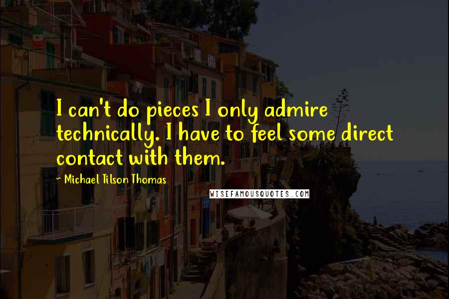 Michael Tilson Thomas Quotes: I can't do pieces I only admire technically. I have to feel some direct contact with them.