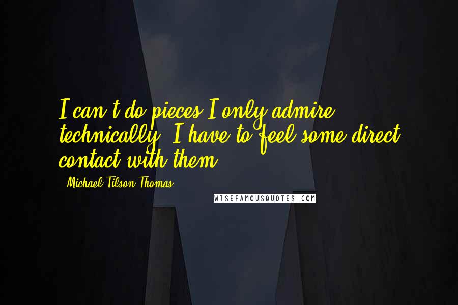 Michael Tilson Thomas Quotes: I can't do pieces I only admire technically. I have to feel some direct contact with them.