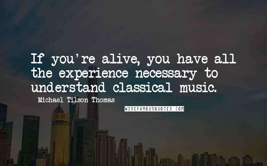 Michael Tilson Thomas Quotes: If you're alive, you have all the experience necessary to understand classical music.