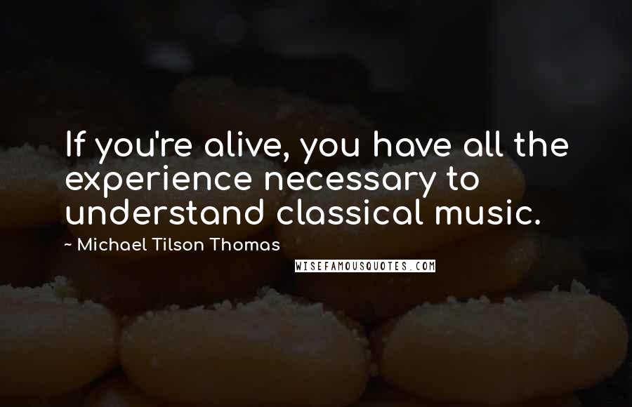 Michael Tilson Thomas Quotes: If you're alive, you have all the experience necessary to understand classical music.