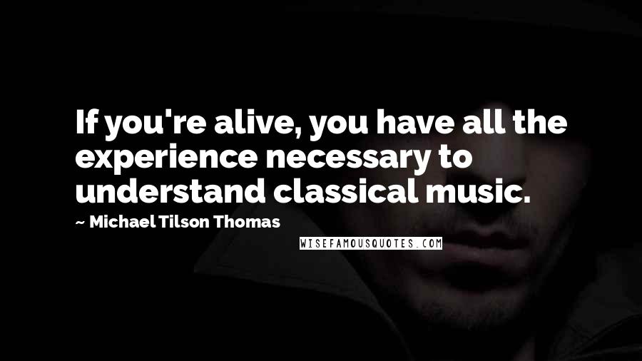 Michael Tilson Thomas Quotes: If you're alive, you have all the experience necessary to understand classical music.
