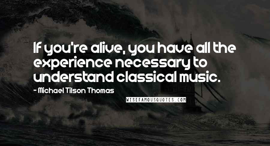 Michael Tilson Thomas Quotes: If you're alive, you have all the experience necessary to understand classical music.