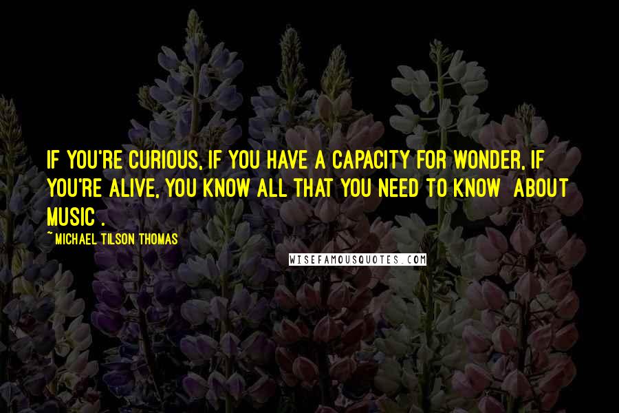 Michael Tilson Thomas Quotes: If you're curious, if you have a capacity for wonder, if you're alive, you know all that you need to know [about music].