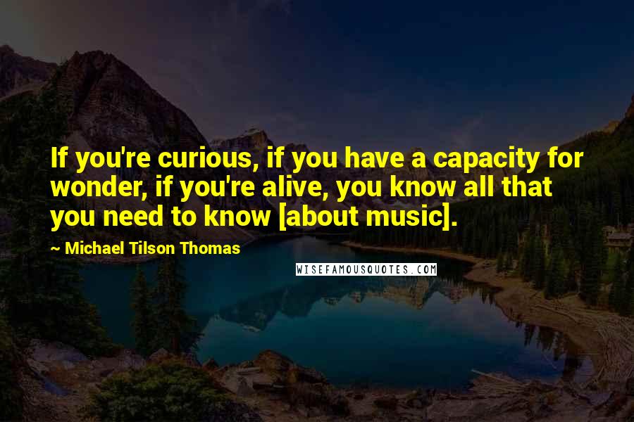 Michael Tilson Thomas Quotes: If you're curious, if you have a capacity for wonder, if you're alive, you know all that you need to know [about music].