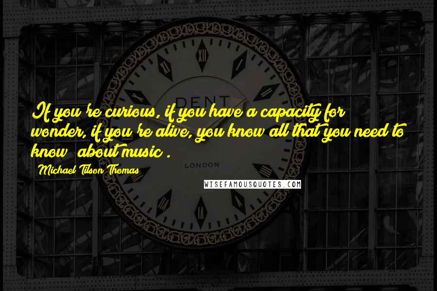 Michael Tilson Thomas Quotes: If you're curious, if you have a capacity for wonder, if you're alive, you know all that you need to know [about music].