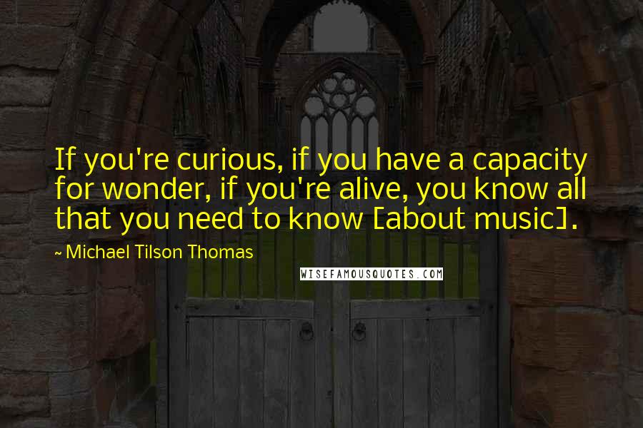 Michael Tilson Thomas Quotes: If you're curious, if you have a capacity for wonder, if you're alive, you know all that you need to know [about music].