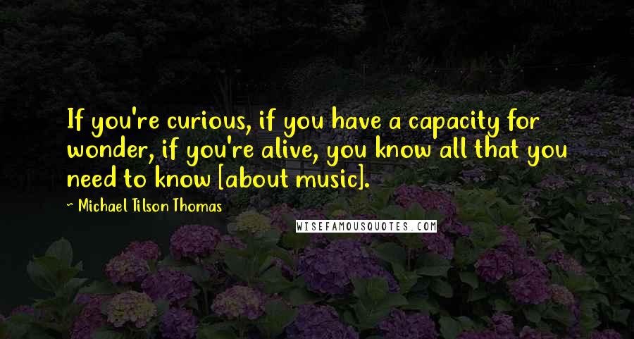 Michael Tilson Thomas Quotes: If you're curious, if you have a capacity for wonder, if you're alive, you know all that you need to know [about music].