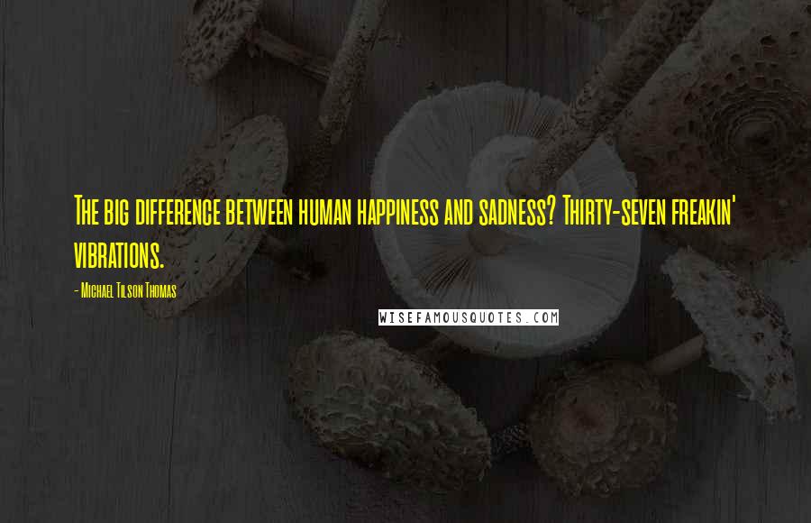 Michael Tilson Thomas Quotes: The big difference between human happiness and sadness? Thirty-seven freakin' vibrations.