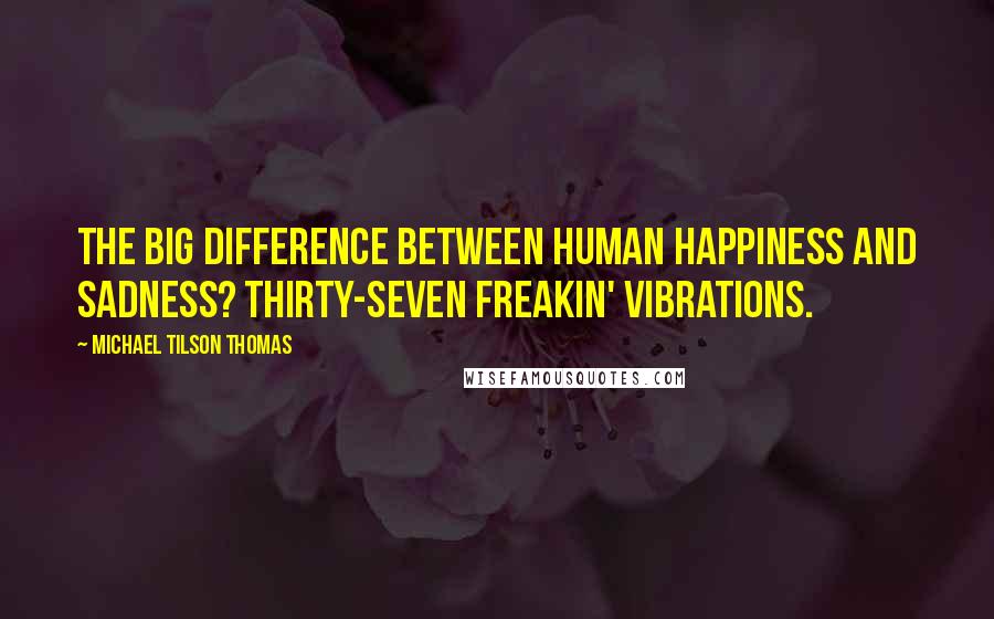 Michael Tilson Thomas Quotes: The big difference between human happiness and sadness? Thirty-seven freakin' vibrations.