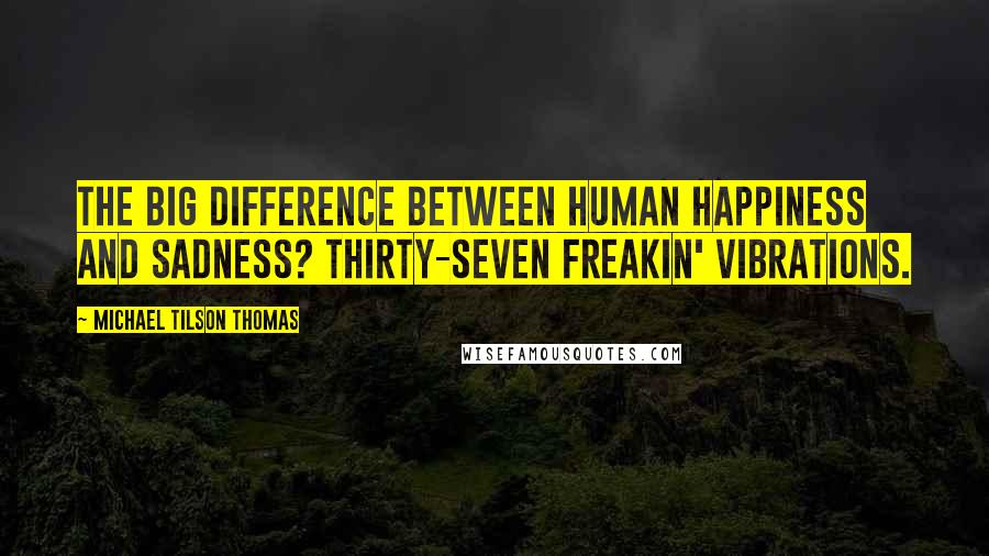 Michael Tilson Thomas Quotes: The big difference between human happiness and sadness? Thirty-seven freakin' vibrations.