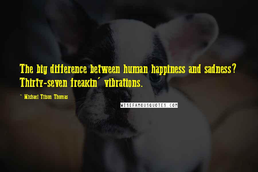 Michael Tilson Thomas Quotes: The big difference between human happiness and sadness? Thirty-seven freakin' vibrations.