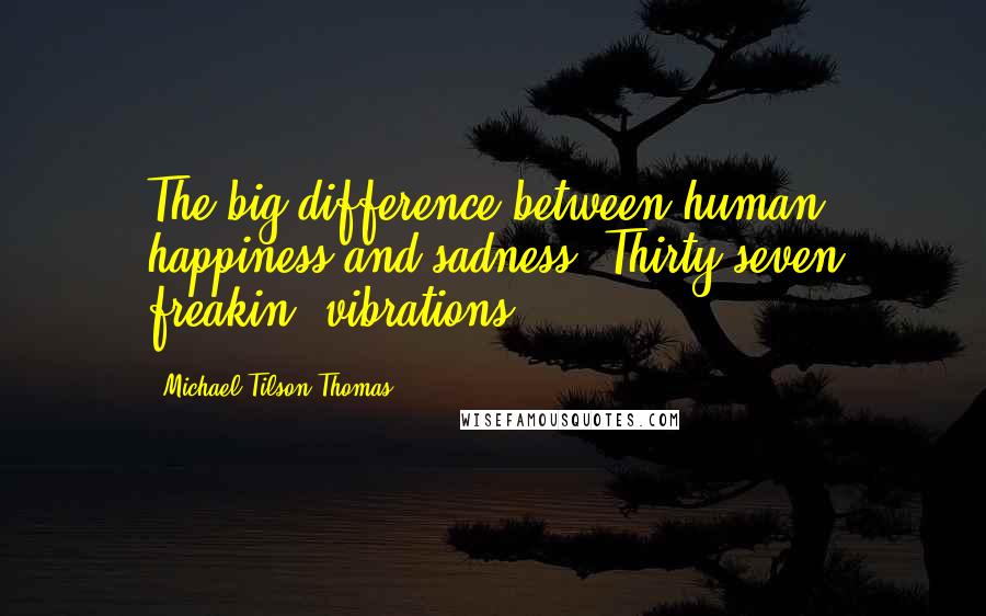 Michael Tilson Thomas Quotes: The big difference between human happiness and sadness? Thirty-seven freakin' vibrations.