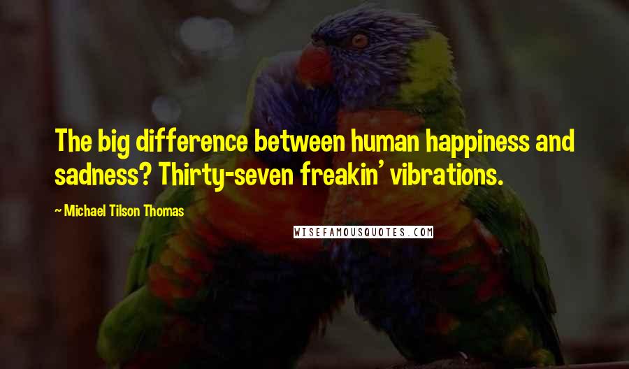 Michael Tilson Thomas Quotes: The big difference between human happiness and sadness? Thirty-seven freakin' vibrations.