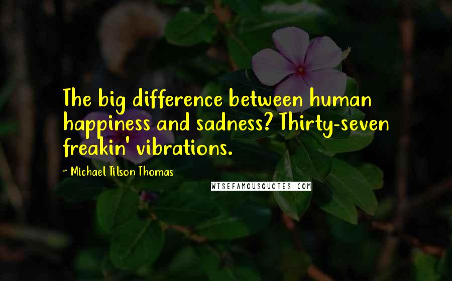 Michael Tilson Thomas Quotes: The big difference between human happiness and sadness? Thirty-seven freakin' vibrations.