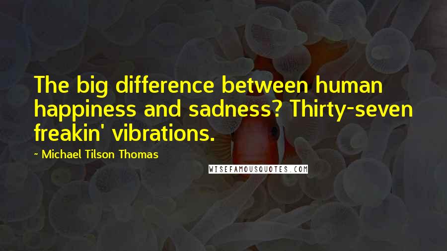 Michael Tilson Thomas Quotes: The big difference between human happiness and sadness? Thirty-seven freakin' vibrations.