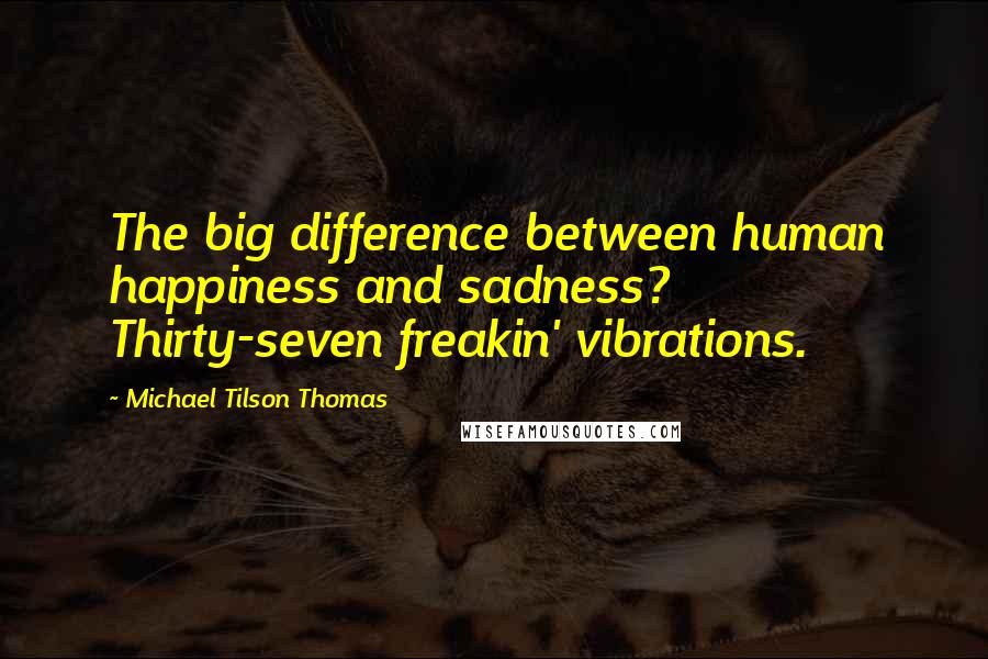 Michael Tilson Thomas Quotes: The big difference between human happiness and sadness? Thirty-seven freakin' vibrations.