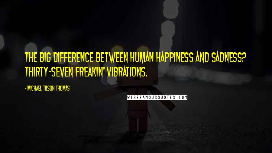 Michael Tilson Thomas Quotes: The big difference between human happiness and sadness? Thirty-seven freakin' vibrations.