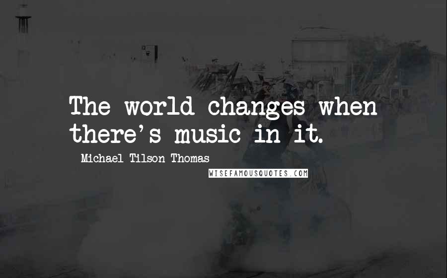 Michael Tilson Thomas Quotes: The world changes when there's music in it.