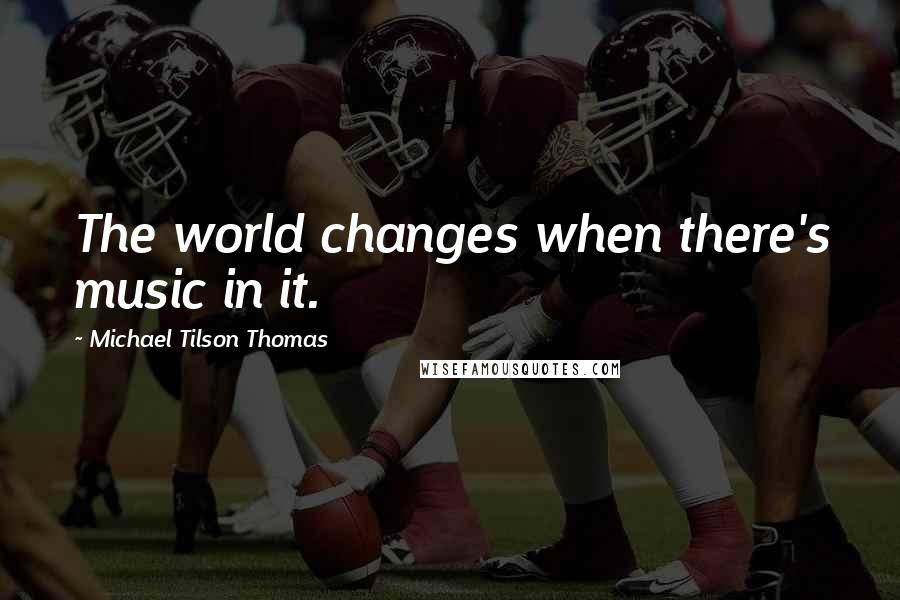 Michael Tilson Thomas Quotes: The world changes when there's music in it.