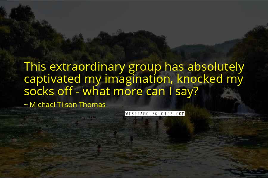 Michael Tilson Thomas Quotes: This extraordinary group has absolutely captivated my imagination, knocked my socks off - what more can I say?