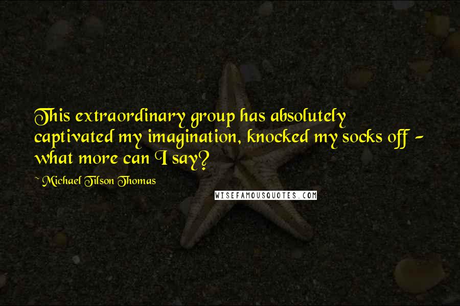 Michael Tilson Thomas Quotes: This extraordinary group has absolutely captivated my imagination, knocked my socks off - what more can I say?