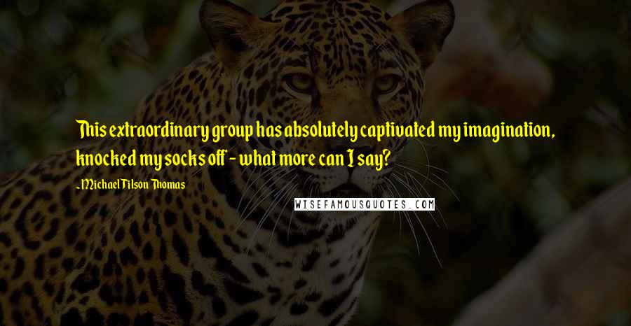Michael Tilson Thomas Quotes: This extraordinary group has absolutely captivated my imagination, knocked my socks off - what more can I say?
