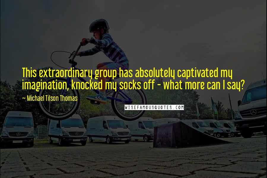 Michael Tilson Thomas Quotes: This extraordinary group has absolutely captivated my imagination, knocked my socks off - what more can I say?