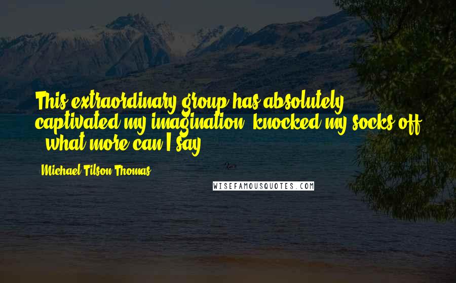 Michael Tilson Thomas Quotes: This extraordinary group has absolutely captivated my imagination, knocked my socks off - what more can I say?