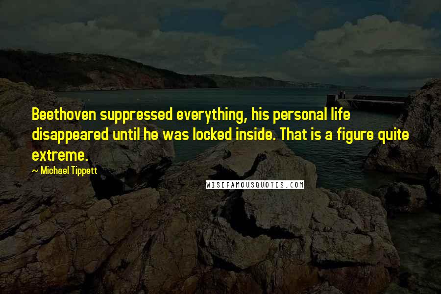 Michael Tippett Quotes: Beethoven suppressed everything, his personal life disappeared until he was locked inside. That is a figure quite extreme.