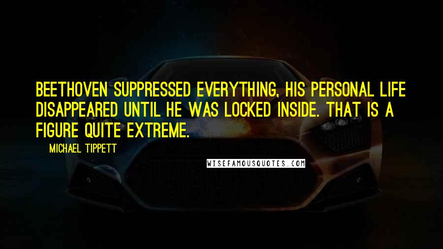 Michael Tippett Quotes: Beethoven suppressed everything, his personal life disappeared until he was locked inside. That is a figure quite extreme.