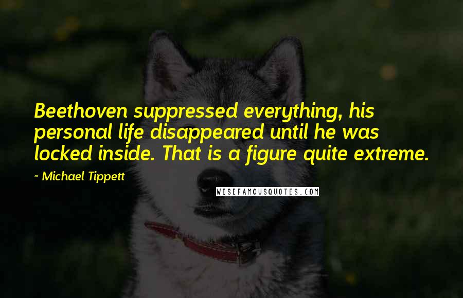 Michael Tippett Quotes: Beethoven suppressed everything, his personal life disappeared until he was locked inside. That is a figure quite extreme.