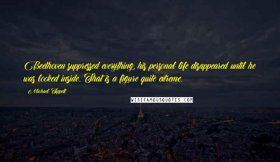 Michael Tippett Quotes: Beethoven suppressed everything, his personal life disappeared until he was locked inside. That is a figure quite extreme.