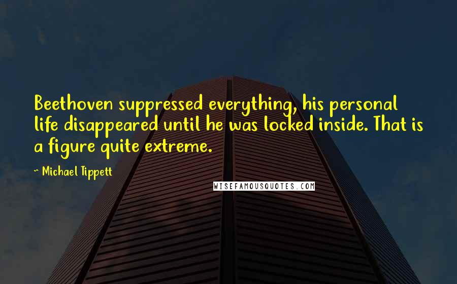 Michael Tippett Quotes: Beethoven suppressed everything, his personal life disappeared until he was locked inside. That is a figure quite extreme.