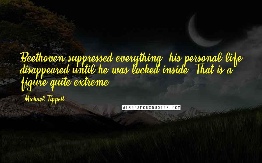 Michael Tippett Quotes: Beethoven suppressed everything, his personal life disappeared until he was locked inside. That is a figure quite extreme.