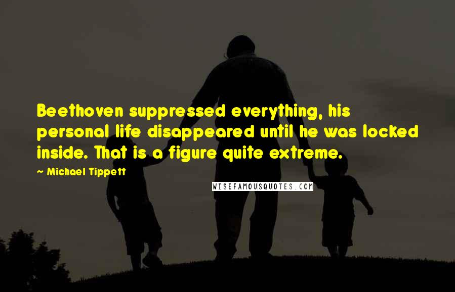 Michael Tippett Quotes: Beethoven suppressed everything, his personal life disappeared until he was locked inside. That is a figure quite extreme.
