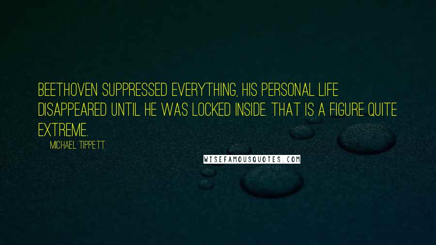Michael Tippett Quotes: Beethoven suppressed everything, his personal life disappeared until he was locked inside. That is a figure quite extreme.