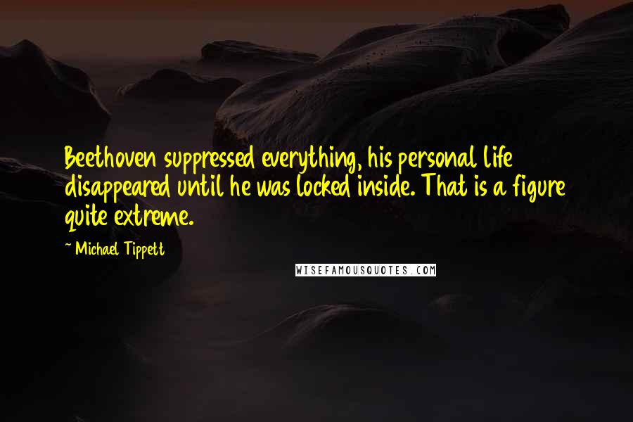 Michael Tippett Quotes: Beethoven suppressed everything, his personal life disappeared until he was locked inside. That is a figure quite extreme.